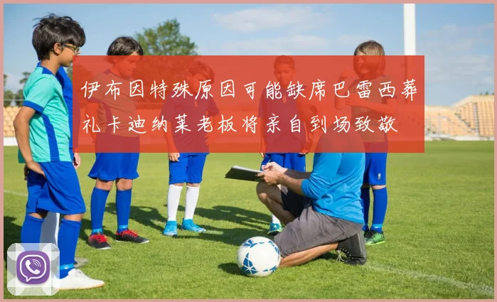 伊布因特殊原因可能缺席巴雷西葬礼卡迪纳莱老板将亲自到场致敬